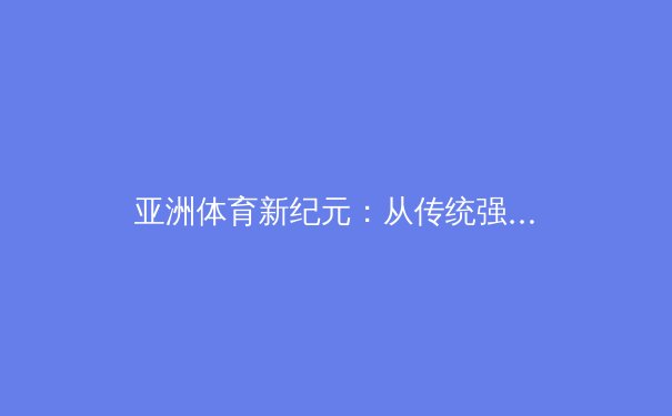 亚洲体育新纪元：从传统强项到综合竞技的全球化突围 - 2