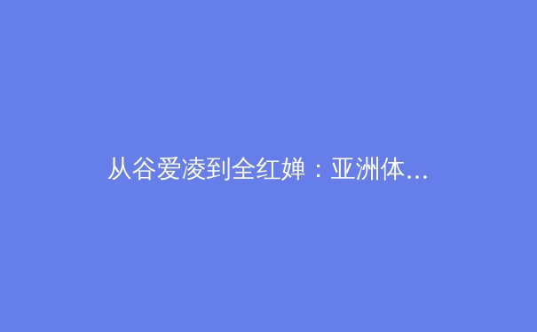 从谷爱凌到全红婵：亚洲体育新生代的崛起与挑战