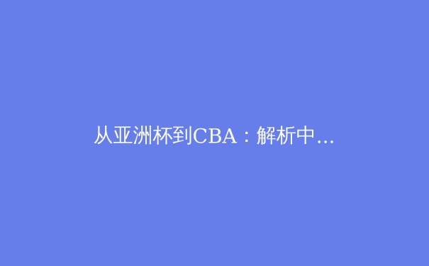 从亚洲杯到CBA：解析中国篮球战术体系演变与未来挑战 - 4