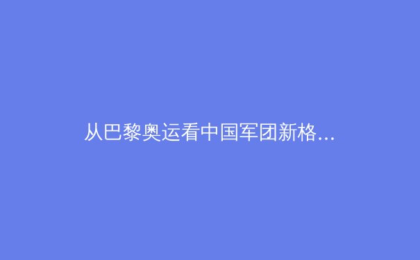 从巴黎奥运看中国军团新格局：传统优势与新兴力量的战略博弈
