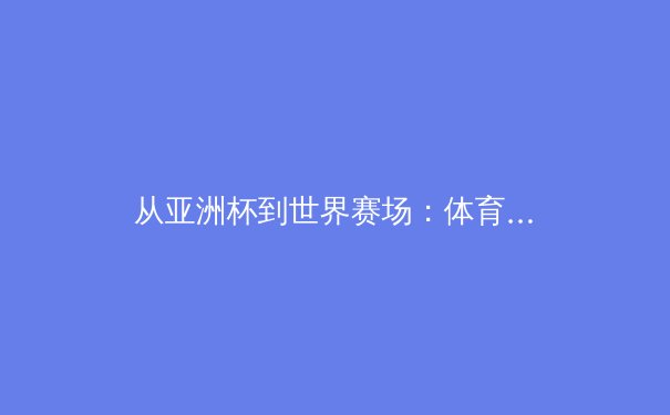 从亚洲杯到世界赛场：体育竞赛中的战略博弈与团队韧性深度解析 - 2