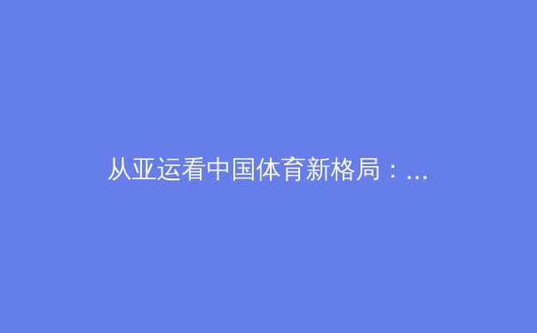 从亚运看中国体育新格局：职业化深耕与全民健康浪潮的双轨演进 - 3