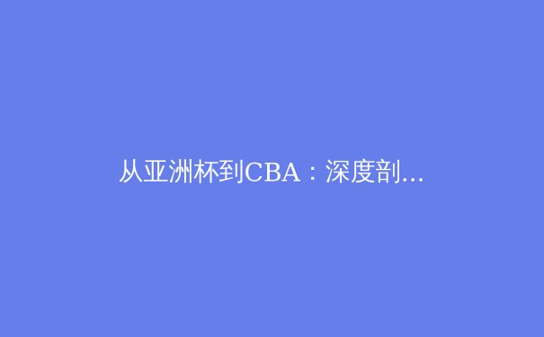 从亚洲杯到CBA：深度剖析中国体育产业发展的机遇与挑战 - 4