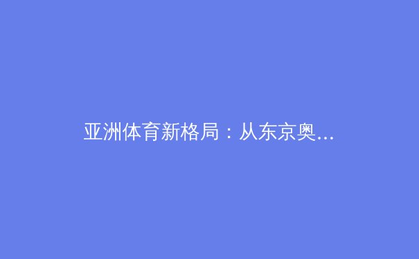 亚洲体育新格局：从东京奥运到杭州亚运的竞技版图变迁